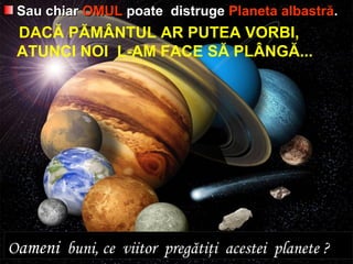 Sau chiarSau chiar OMULOMUL poate distrugepoate distruge Planeta albastrăPlaneta albastră..
DACĂ PĂMÂNTUL AR PUTEA VORBI,
ATUNCI NOI L-AM FACE SĂ PLÂNGĂ...
OOameniameni buni, ce viitor pregătiţi acestei planete ?buni, ce viitor pregătiţi acestei planete ?
 