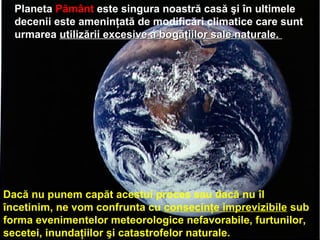 Planeta Pământ este singura noastră casă şi în ultimele
decenii este ameninţată de modificări climatice care sunt
urmarea utilizării excesive a bogăţiilor sale naturale.utilizării excesive a bogăţiilor sale naturale.
Dacă nu punem capăt acestui proces sau dacă nu îl
încetinim, ne vom confrunta cu consecinţe imprevizibile sub
forma evenimentelor meteorologice nefavorabile, furtunilor,
secetei, inundaţiilor şi catastrofelor naturale.
 