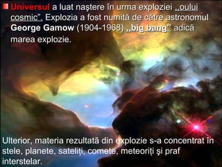 UniversulUniversul a luat naştere în urma explozieia luat naştere în urma exploziei ,,oului,,oului
cosmic”.cosmic”. Explozia a fost numitExplozia a fost numităă de cde căătre astronomultre astronomul
George GamowGeorge Gamow (1904-1968)(1904-1968) ,,big bang”,,big bang” adicadicăă
marea explozie.marea explozie.
Ulterior, materia rezultatã din explozie s-a concentrat în
stele, planete, sateliţi, comete, meteoriţi şi praf
interstelar.
 