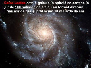 Calea LacteeCalea Lactee este o galaxieeste o galaxie îîn spiraln spiralăă ce conce conţţineine îînn
jur dejur de 1100 miliarde00 miliarde dede stele. S-a format dintr-unstele. S-a format dintr-un
uriauriaşş nor de gaznor de gaz şşi praf acum 10 miliarde de ani.i praf acum 10 miliarde de ani.
 