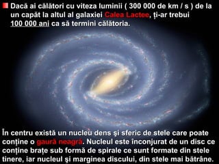 DacDacăă ai cai căăllăători cu viteza luminiitori cu viteza luminii ( 300 000( 300 000 dede km / s ) dekm / s ) de lala
un capun capăăt la altul al galaxieit la altul al galaxiei Calea LacteeCalea Lactee,, ţţi-ar trebuii-ar trebui
100100 000 ani000 ani ca sca săă termini ctermini căăllăătoriatoria..
ÎÎn centru existn centru existăă un nucleu densun nucleu dens şşi sferic de stele care poatei sferic de stele care poate
conconţţine oine o gaurgaurăă neagrneagrăă. Nucleul este. Nucleul este îînconjurat de un disc cenconjurat de un disc ce
conconţţine braine braţţe sub forme sub formăă de spirale ce sunt formate din stelede spirale ce sunt formate din stele
tinere, iar nucleultinere, iar nucleul şşi marginea discului, din stele mai bi marginea discului, din stele mai băătrtrâânene..
 