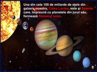 Una din cele 100 de miliarde de stele din
galaxia noastra, Calea Lactee, este şi Soarele
care, împreună cu planetele din jurul său,
formează Sistemul solar.
 