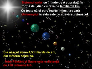 Sistemul solarSistemul solar sese îîntinde pe ontinde pe o suprafaţăsuprafaţă îînn
formformăă dede disc cu raza dedisc cu raza de 6 miliarde k6 miliarde kmm..
Cu toate cCu toate căă el pare foarteel pare foarte îîntinsntins,, la scarala scara
UniversuluiUniversului acesta este cu adevacesta este cu adevăărat minusculrat minuscul..
S-a născut acum 4,5 miliarde de ani,S-a născut acum 4,5 miliarde de ani,
din materia cosmicdin materia cosmicăă..
Între Pământ şi Soare este oÎntre Pământ şi Soare este o distanţădistanţă
de 150 milioane km.de 150 milioane km.
 