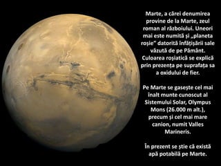 Marte, a cărei denumirea
provine de la Marte, zeul
roman al războiului. Uneori
mai este numită și „planeta
roșie” datorită înfățișării sale
văzută de pe Pământ.
Culoarea roșiatică se explică
prin prezența pe suprafața sa
a oxidului de fier.
Pe Marte se gasește cel mai
înalt munte cunoscut al
Sistemului Solar, Olympus
Mons (26.000 m alt.),
precum și cel mai mare
canion, numit Valles
Marineris.
În prezent se știe că există
apă potabilă pe Marte.
 