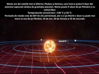 Marte are doi sateliți mici și diformi, Phobos și Deimos, care însă ar putea fi doar doi
asteroizi capturați cândva de gravitația planetei. Marte poate fi văzut de pe Pământ și cu
ochiul liber.
Temperaturile variază între –140 °C și 20 °C.
Perioada de rotație este de 687 de zile pământești, dar o zi pe Marte e doar cu puțin mai
mare ca cea de pe Pământ, 24 de ore, 39 de minute și 35 de secunde.
 