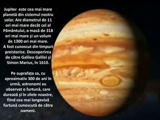 Jupiter este cea mai mare
planetă din sistemul nostru
solar. Are diametrul de 11
ori mai mare decât cel al
Pământului, o masă de 318
ori mai mare și un volum
de 1300 ori mai mare.
A fost cunoscut din timpuri
preistorice. Descoperirea
de către Galileo Galilei și
Simon Marius, în 1610.
Pe suprafața sa, cu
aproximativ 300 de ani în
urmă, astronomi au
observat o furtună, care
durează și în zilele noastre,
fiind cea mai longevivă
furtună cunoscută de către
oameni.
 
