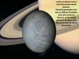 Lunile lui Saturn sunt și
mai interesante decât
planeta.
Datorită gravitației mici
care se află pe Enceladus
(una din Lunile lui
Saturn), se formează
gheizere de aburi care
tâșnesc la sute de km în
atmosferă.
 