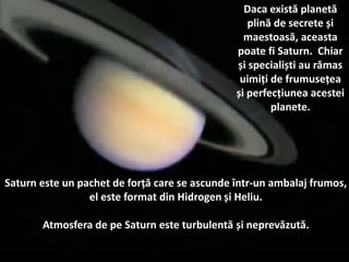 Saturn este un pachet de forță care se ascunde într-un ambalaj frumos,
el este format din Hidrogen și Heliu.
Atmosfera de pe Saturn este turbulentă și neprevăzută.
Daca există planetă
plină de secrete și
maestoasă, aceasta
poate fi Saturn. Chiar
și specialiști au rămas
uimiți de frumusețea
și perfecțiunea acestei
planete.
 