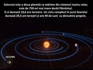 Saturnul este a doua planetă ca mărime din sistemul nostru solar,
este de 750 ori mai mare decât Pământul.
O zi durează 10,6 ore terestre. Un ciclu complect în jurul Soarelui
durează 29,5 ani tereștri și are 49 de Luni cu denumire proprie.
 