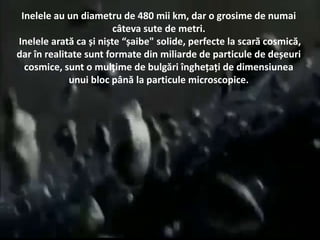 Inelele au un diametru de 480 mii km, dar o grosime de numai
câteva sute de metri.
Inelele arată ca și niște “șaibe" solide, perfecte la scară cosmică,
dar în realitate sunt formate din miliarde de particule de deșeuri
cosmice, sunt o mulțime de bulgări înghețați de dimensiunea
unui bloc până la particule microscopice.
 