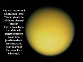 Cea mai mare Lună
a Saturnului este
Titanul și este de
mărimea planetei
Mercur.
Este a doua Lună
ca mărime în
sistemul nostru
solar, este
jumătate decât
Luna noastră.
Titan seamână
foarte mult cu
Pământul.
 