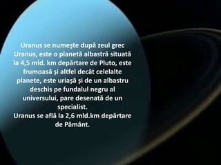 Uranus se numește după zeul grec
Uranus, este o planetă albastră situată
la 4,5 mld. km depărtare de Pluto, este
frumoasă și altfel decât celelalte
planete, este uriașă și de un albastru
deschis pe fundalul negru al
universului, pare desenată de un
specialist.
Uranus se află la 2,6 mld.km depărtare
de Pământ.
 