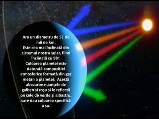Are un diametru de 51 de
mii de km.
Face o rotatie in jurul
Soarelui in 84 de ani
pamantesti si o rotatie in
jurul axei in 17,2 ore.
75 kg pe Pamant reprezinta
66,5 kg pe Uranus.
Este cea mai inclinata din
Sistemul nostru solar, fiind
inclinata cu 98o.
Culoarea lui reprezinta
reflexia lumii solare asupra
gazului metan.
Are un diametru de 51 de
mii de km.
Este cea mai înclinată din
sistemul nostru solar, fiind
înclinată cu 98o.
Culoarea planetei este
datorată compoziției
atmosferice formată din gaz
metan a planetei. Acestă
absoarbe nuanțele de
galben și roșu și le reflectă
pe cele de verde și albastru.
care dau culoarea specifică
a sa.
 