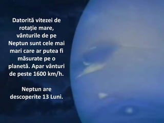 Datorită vitezei de
rotație mare,
vânturile de pe
Neptun sunt cele mai
mari care ar putea fi
măsurate pe o
planetă. Apar vânturi
de peste 1600 km/h.
Neptun are
descoperite 13 Luni.
 
