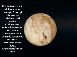 Cea mai mare Lună
a lui Neptun se
numește Triton și
este cam de
mărimea Lunii
terestre.
E cel mai rece
obiect din sistemul
nostru solar
descoperit până
acum de astronomi
(este mai
răcoroasă decât
Pluto).
Are temperaturi de
-234oC.
 
