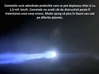Cometele sunt adevărate proiectile care se pot deplasea chiar și cu
1,5 mil. km/h. Cometele ne arată cât de distructivă poate fi
traiectorea unui corp ceresc. Multe ajung să pice în Soare sau cad
pe diferite planete.
 