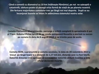 Când o cometă cu diametrul cu 10 km întâlnește Pământul, pe noi ne așteaptă o
catastrofă, izbitura poate să șteargă orice formă de viață de pe planeta noastră.
Din fericere majoritatea cometelor trec pe lângă noi mai departe. După ce au
înconjurat Soarele se întorc în adâncimea sistemului nostru solar.
Cometa Ciuriumov-Gherasimenko, parcurge o orbită completă în aproximativ 6 ani
şi 7 luni. Robotul Philae lansat de pe sonda europeană Rossetta a aterizat cu succes
pe cometa în data de 6 august 2014 și ne trimite poze de acolo.
Cometa ISON, supranumită și cometa secolului, în data de 28 noiembrie 2014 a
trecut pe lângă Soare la o distanță de 1,17 mil.km, distanță care i-a fost fatală.
Datorită distanței mici aproape că s-a evaporat datorită căldurii Soarelui și este
oficial declarată moartă.
 