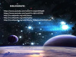 BIBLIOGRAFIE:
https://www.youtube.com/watch?v=wcpmSItGq60
https://www.youtube.com/watch?v=QEL1r2f7ZhE
http://ro.wikipedia.org/wiki/Venus
http://ro.wikipedia.org/wiki/Jupiter
http://ro.wikipedia.org/wiki/Marte_%28planet%C4%83%29
 