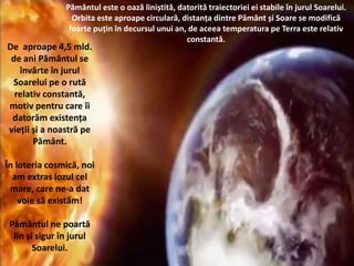 De aproape 4,5 mld.
de ani Pământul se
învârte în jurul
Soarelui pe o rută
relativ constantă,
motiv pentru care îi
datorăm existența
vieții și a noastră pe
Pământ.
În loteria cosmică, noi
am extras lozul cel
mare, care ne-a dat
voie să existăm!
Pământul ne poartă
lin și sigur în jurul
Soarelui.
Pământul este o oază liniștită, datorită traiectoriei ei stabile în jurul Soarelui.
Orbita este aproape circulară, distanța dintre Pământ și Soare se modifică
foarte puțin în decursul unui an, de aceea temperatura pe Terra este relativ
constantă.
 