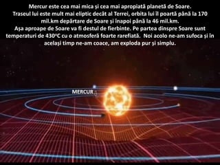Mercur este cea mai mica și cea mai apropiată planetă de Soare.
Traseul lui este mult mai eliptic decât al Terrei, orbita lui îl poartă până la 170
mil.km depărtare de Soare și înapoi până la 46 mil.km.
Așa aproape de Soare va fi destul de fierbinte. Pe partea dinspre Soare sunt
temperaturi de 430oC cu o atmosferă foarte rarefiată. Noi acolo ne-am sufoca și în
același timp ne-am coace, am exploda pur și simplu.
 