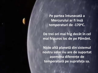Pe partea întunecată a
Mercurului ar fi însă
temperaturi de -170oC.
De trei ori mai frig decât în cel
mai friguros loc de pe Pământ.
Nicio altă planetă din sistemul
nostru solar nu are de suportat
asemena diferențe de
temperatură pe suprafața sa.
 