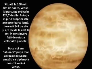 Situată la 108 mil.
km de Soare, Venus
își parcurge orbita în
224,7 de zile. Rotația
în jurul propriei sale
axe este foarte lentă,
durează 243 de zile
și are loc de la vest la
est, în sens invers
față de rotația
celorlalte planete.
Daca noi am
"aluneca" puțin mai
aproape de Soare,
am păți ca și planeta
noastră vecină
Venus.
 