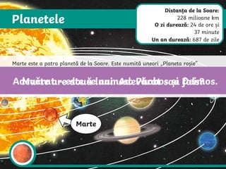 Planetele
Marte
Marte este a patra planetă de la Soare. Este numită uneori „Planeta roșie”
datorită culorii maro-roșiatică și a suprafeței din rocă. Agențiile spațiale au
trimis mai mulți roboți pe Marte cu misiunea de a descoperi dacă planeta a
găzduit în trecut viață. Până în acest moment, nu s-a descoperit niciun semn
de viață, trecută sau prezentă.
Marte are două luni. Adevărat sau fals?
Adevărat – este se numesc Phobos și Deimos.
Distanța de la Soare:
228 milioane km
O zi durează: 24 de ore și
37 minute
Un an durează: 687 de zile
 