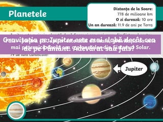 Planetele
Jupiter
Jupiter este a cincia planetă după Soare și cea mai mare din Sistemul nostru
Solar. Jupiter este un gigant din gaz – o planetă gigantică alcătuită în cea
mai mare parte din gaze precum hidrogen și heliu. Pentru că nu are o
suprafață dură, aterizarea pe Jupiter ar fi ca aterizarea pe un nor. Jupiter are
79 de luni cunoscute!
Gravitația pe Jupiter este mai slabă decât cea
de pe Pământ. Adevărat sau fals?
Fals – pentru că Jupiter este atât de mare, gravitația sa este
mai puternică decât cea a planetelor din Sistemul Solar.
Distanța de la Soare:
778 de milioane km
O zi durează: 10 ore
Un an durează: 11.9 de ani pe Terra
 