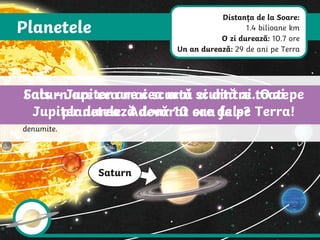 Planetele
Saturn
Saturn este a șasea planetă de la Soare. Și planeta Saturn este un gigant din
gaz. Inelele, care sunt alcătuite din nenumărate bucăți de rocă și gheață, fac
aceasă planetă una dintre cele mai ușor de recunoscut din Sistemul nostru
Solar. Saturn are în prezent 82 de luni cunoscute. 53 dintre acestea au fost și
denumite.
Saturn are cea mai scurtă zi dintre toate
planetele. Adevărat sau fals?
Fals – Jupiter are cea mai scurtă zi. O zi pe
Jupiter durează doar 10 ore de pe Terra!
Distanța de la Soare:
1.4 bilioane km
O zi durează: 10.7 ore
Un an durează: 29 de ani pe Terra
 