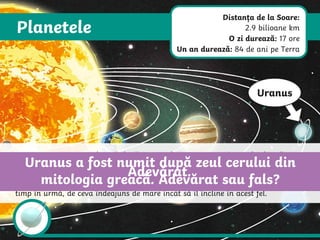 Planetele
Uranus
Uranus este a șaptea planetă după Soare. Planeta este un gigant de gheață – un
tip de planetă gazoasă cu nucleu înghețat. Uranus este atât de înclinat într-o
parte încât și inelele sale s-au înclinat cu el. Este încă un mister de ce se rotește
Uranus în această poziție. Mulți astronomi cred că Uranus a fost lovit cu mult
timp în urmă, de ceva îndeajuns de mare încât să îl încline în acest fel.
Uranus a fost numit după zeul cerului din
mitologia greacă. Adevărat sau fals?
Adevărat.
Distanța de la Soare:
2.9 bilioane km
O zi durează: 17 ore
Un an durează: 84 de ani pe Terra
 