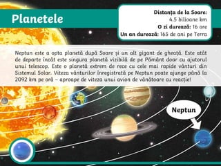 Planetele
Neptun
Neptun este a opta planetă după Soare și un alt gigant de gheață. Este atât
de departe încât este singura planetă vizibilă de pe Pământ doar cu ajutorul
unui telescop. Este o planetă extrem de rece cu cele mai rapide vânturi din
Sistemul Solar. Viteza vânturilor înregistrată pe Neptun poate ajunge până la
2092 km pe oră – aproape de viteza unui avion de vânătoare cu reacție!
Distanța de la Soare:
4.5 bilioane km
O zi durează: 16 ore
Un an durează: 165 de ani pe Terra
 