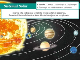 Sistemul Solar
The Sun is a star that spins anticlockwise in the middle of our solar system,
surrounded by eight planets.
The Sun is a star that spins anticlockwise in
the middle of our solar system, surrounded
by eight planets.
Soarele este o stea care se rotește invers acelor de ceasornic,
în centrul Sistemului nostru Solar. El este înconjurat de opt planete.
1. Soarele 2. Orbite 3. Gravitație 4. Zi și noapte
5. În direcția sau invers acelor de ceasornic?
 