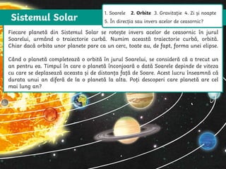 Sistemul Solar
The Sun is a star that spins anticlockwise in the middle of our solar system,
surrounded by eight planets.
The Sun is a star that spins anticlockwise in
the middle of our solar system, surrounded
by eight planets.
Fiecare planetă din Sistemul Solar se rotește invers acelor de ceasornic în jurul
Soarelui, urmând o traiectorie curbă. Numim această traiectorie curbă, orbită.
Chiar dacă orbita unor planete pare ca un cerc, toate au, de fapt, forma unei elipse.
Când o planetă completează o orbită în jurul Soarelui, se consideră că a trecut un
an pentru ea. Timpul în care o planetă înconjoară o dată Soarele depinde de viteza
cu care se deplasează aceasta și de distanța față de Soare. Acest lucru înseamnă că
durata unui an diferă de la o planetă la alta. Poți descoperi care planetă are cel
mai lung an?
1. Soarele 2. Orbite 3. Gravitație 4. Zi și noapte
5. În direcția sau invers acelor de ceasornic?
 