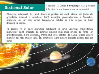 Sistemul Solar
The Sun is a star that spins anticlockwise in the middle of our solar system,
surrounded by eight planets.
The Sun is a star that spins anticlockwise in
the middle of our solar system, surrounded
by eight planets.
Planetele orbitează în jurul Soarelui pentru că sunt atrase de forța de
gravitație imensă a acestuia. Fără atracția gravitațională a Soarelui,
planetele nu ar mai urma traiectoria orbitei și s-ar mișca în linie
dreaptă în spațiu.
În același fel în care planetele orbitează în jurul Soarelui, majoritatea
planetelor sunt orbitate de diferite obiecte mai mici prinse de forța lor
gravitațională. Spre exemplu, Pământul este orbitat de Lună. Unele dintre
planete au mai multe luni. Îți amintești care dintre planete aveau zeci de
luni?
1. Soarele 2. Orbite 3. Gravitație 4. Zi și noapte
5. În direcția sau invers acelor de ceasornic?
 