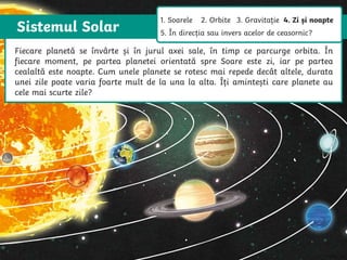 Sistemul Solar
The Sun is a star that spins anticlockwise in the middle of our solar system,
surrounded by eight planets.
The Sun is a star that spins anticlockwise in
the middle of our solar system, surrounded
by eight planets.
Fiecare planetă se învârte și în jurul axei sale, în timp ce parcurge orbita. În
fiecare moment, pe partea planetei orientată spre Soare este zi, iar pe partea
cealaltă este noapte. Cum unele planete se rotesc mai repede decât altele, durata
unei zile poate varia foarte mult de la una la alta. Îți amintești care planete au
cele mai scurte zile?
1. Soarele 2. Orbite 3. Gravitație 4. Zi și noapte
5. În direcția sau invers acelor de ceasornic?
 