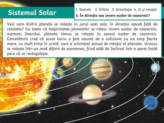 Sistemul Solar
The Sun is a star that spins anticlockwise in the middle of our solar system,
surrounded by eight planets.
The Sun is a star that spins anticlockwise in
the middle of our solar system, surrounded
by eight planets.
Vezi care dintre planete se rotește în jurul axei sale, în direcția opusă față de
celelalte? Cu toate că majoritatea planetelor se rotesc invers acelor de ceasornic,
asemeni Soarelui, planeta Venus se rotește în sensul acelor de ceasornic.
Cercetătorii cred că acest lucru a fost cauzat de o coliziune cu un corp foarte
mare, cu mult timp în urmă, care a schimbat sensul de rotație al planetei. Uranus
se rotește într-un mod diferit de asemenea, fiind atât de înclinat într-o parte încât
pare că se rostogolește.
1. Soarele 2. Orbite 3. Gravitație 4. Zi și noapte
5. În direcția sau invers acelor de ceasornic?
 