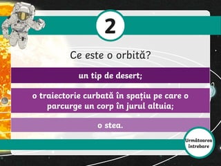 o stea.
o traiectorie curbată în spațiu pe care o
parcurge un corp în jurul altuia;
un tip de desert;
2
Ce este o orbită?
Următoarea
întrebare
 
