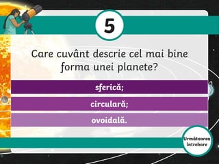ovoidală.
circulară;
sferică;
5
Care cuvânt descrie cel mai bine
forma unei planete?
Următoarea
întrebare
 