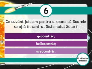 6
Ce cuvânt folosim pentru a spune că Soarele
se află în centrul Sistemului Solar?
areocentric.
heliocentric;
geocentric;
Următoarea
întrebare
 