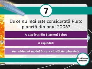 Am schimbat modul în care clasificăm planetele.
A explodat;
A dispărut din Sistemul Solar;
7
De ce nu mai este considerată Pluto
planetă din anul 2006?
Următoarea
întrebare
 