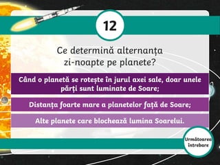 Alte planete care blochează lumina Soarelui.
Distanța foarte mare a planetelor față de Soare;
Când o planetă se rotește în jurul axei sale, doar unele
părți sunt luminate de Soare;
12
Ce determină alternanța
zi-noapte pe planete?
Următoarea
întrebare
 