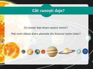 Cât cunoști deja?
Ce cunoști deja despre spațiul cosmic?
Poți numi câteva dintre planetele din Sistemul nostru Solar?
 