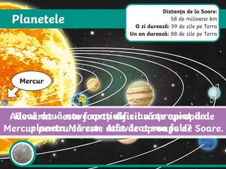 Planetele
Mercur
Mercur este cea mai apropiată planetă de Soare și cea mai mică din
Sistemul nostru Solar. Planeta nu are lună sau inele. Suprafața din rocă
este presărată cu cratere create de meteoriții care au lovit planeta.
Doar două nave spațiale s-au apropiat de
planeta Mercur. Adevărat sau fals?
Adevărat – este foarte dificil să te apropii de
Mercur pentru că este atât de aproape de Soare.
Distanța de la Soare:
58 de milioane km
O zi durează: 59 de zile pe Terra
Un an durează: 88 de zile pe Terra
 