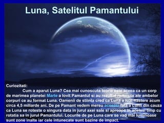 Luna, Satelitul Pamantului
Curiozitati:
Cum a aparut Luna? Cea mai cunoscuta teorie este aceea ca un corp
de marimea planetei Marte a lovit Pamantul si au rezultat ramasite ale ambelor
corpuri ce au format Luna. Oamenii de stiinta cred ca Luna a luat nastere acum
circa 4,5 miliarde ani. De pe Pamant vedem mereu aceeasi fata a Lunii din cauza
ca Luna se roteste o singura data in jurul axei sale si aproape in acelasi timp cu
rotatia sa in jurul Pamantului. Locurile de pe Luna care se vad mai luminoase
sunt zone inalte iar cele intunecate sunt bazine de impact.
 