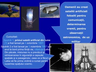 Curiozitati:
Sputnik 1, primul satelit artificial din lume
[1] a fost lansat pe 4 octombrie 1957.
Sputnik 2 a fost lansat pe 3 noiembrie 1957 şi a
avut la bord prima fiinţă vie, căţeluşa Laika.
Din păcate, misiunea nu a prevăzut şi
reîntoarcerea în siguranţă a capsulei
spaţiale şi a pasagerului, ceea ce a făcut ca
Laika să fie prima victimă a cursei pentru
cucerirea spaţiului cosmic.
Oamenii au creat
sateliti artificiali
folositi pentru
comunicaţii,
determinarea
vremii, pentru
observaţii
astronomice, de uz
militar.
 