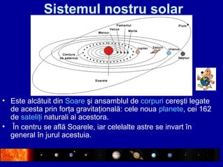Sistemul nostru solar
• Este alcătuit din Soare şi ansamblul de corpuri cereşti legate
de acesta prin forţa gravitaţională: cele noua planete, cei 162
de sateliţi naturali ai acestora.
• În centru se află Soarele, iar celelalte astre se invart în
general în jurul acestuia.
 