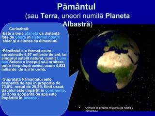 Pământul
(sau Terra, uneori numită Planeta
Albastră)
Curiozitati:
•Este a treia planetă ca distanţă
faţă de Soare în sistemul nostru
solar şi a cincea ca dimeniuni.
•Pământul s-a format acum
aproximativ 4,57 miliarde de ani, iar
singurul satelit natural, numit Luna
sau Selena a început să-l orbiteze
puţin timp după aceea, acum 4,533
miliarde de ani în urmă.
•Suprafaţa Pământului este
acoperită de apă în proporţie de
70,8%, restul de 29,2% fiind uscat.
Uscatul este împărţit în continente,
iar zona acoperită de apă este
împărţită în oceane .
• Animaţie ce prezintă mişcarea de rotaţie a
Pământului
 