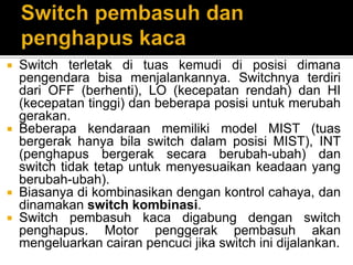  Switch terletak di tuas kemudi di posisi dimana
  pengendara bisa menjalankannya. Switchnya terdiri
  dari OFF (berhenti), LO (kecepatan rendah) dan HI
  (kecepatan tinggi) dan beberapa posisi untuk merubah
  gerakan.
 Beberapa kendaraan memiliki model MIST (tuas
  bergerak hanya bila switch dalam posisi MIST), INT
  (penghapus bergerak secara berubah-ubah) dan
  switch tidak tetap untuk menyesuaikan keadaan yang
  berubah-ubah).
 Biasanya di kombinasikan dengan kontrol cahaya, dan
  dinamakan switch kombinasi.
 Switch pembasuh kaca digabung dengan switch
  penghapus. Motor penggerak pembasuh akan
  mengeluarkan cairan pencuci jika switch ini dijalankan.
 