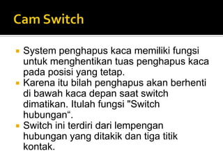   System penghapus kaca memiliki fungsi
    untuk menghentikan tuas penghapus kaca
    pada posisi yang tetap.
   Karena itu bilah penghapus akan berhenti
    di bawah kaca depan saat switch
    dimatikan. Itulah fungsi "Switch
    hubungan“.
   Switch ini terdiri dari lempengan
    hubungan yang ditakik dan tiga titik
    kontak.
 
