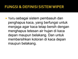    Yaitu sebagai sistem pembasuh dan
    penghapus kaca, yang berfungsi untuk
    menjaga agar kaca tetap bersih dengan
    menghapus tetesan air hujan di kaca
    depan maupun belakang. Dan untuk
    membersihkan kotoran di kaca depan
    maupun belakang.
 